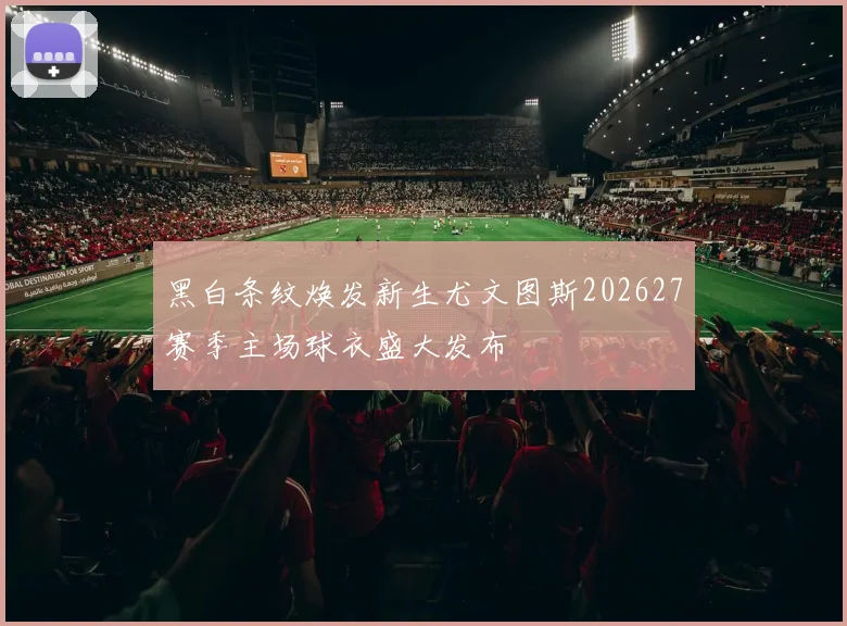 黑白条纹焕发新生尤文图斯202627赛季主场球衣盛大发布