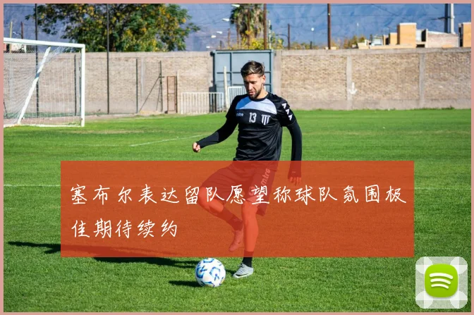 塞布尔表达留队愿望称球队氛围极佳期待续约