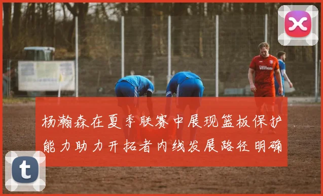 杨瀚森在夏季联赛中展现篮板保护能力助力开拓者内线发展路径明确