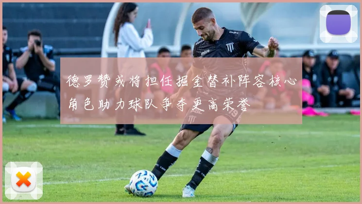 德罗赞或将担任掘金替补阵容核心角色助力球队争夺更高荣誉
