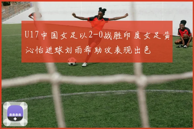 U17中国女足以2-0战胜印度女足黄沁怡进球刘雨希助攻表现出色