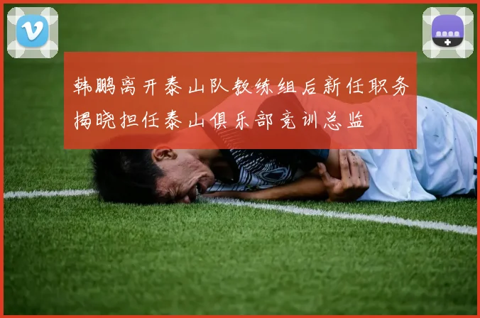 韩鹏离开泰山队教练组后新任职务揭晓担任泰山俱乐部竞训总监