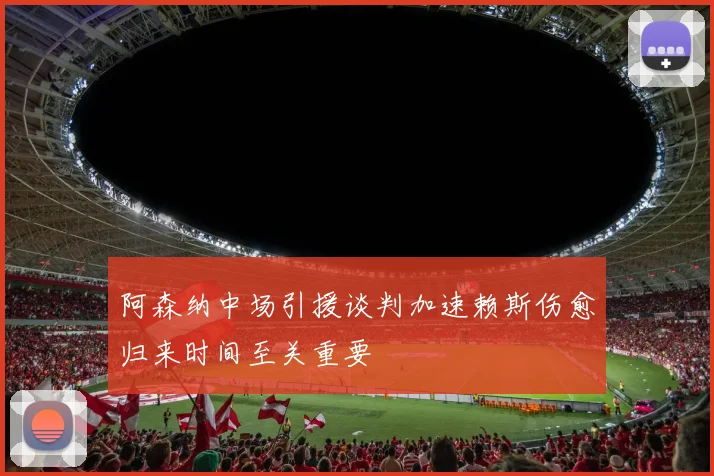 阿森纳中场引援谈判加速赖斯伤愈归来时间至关重要