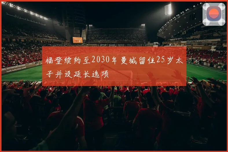 福登续约至2030年曼城留住25岁太子并设延长选项