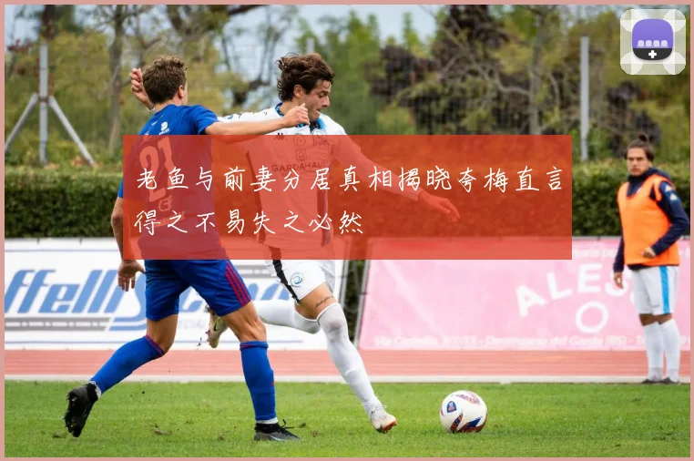 老鱼与前妻分居真相揭晓夸梅直言得之不易失之必然