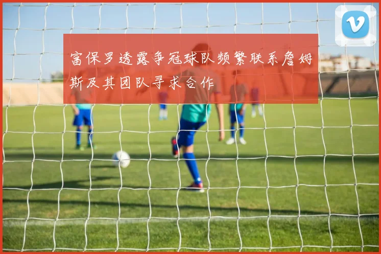 富保罗透露争冠球队频繁联系詹姆斯及其团队寻求合作
