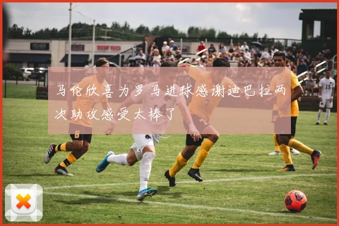 马伦欣喜为罗马进球感谢迪巴拉两次助攻感受太棒了