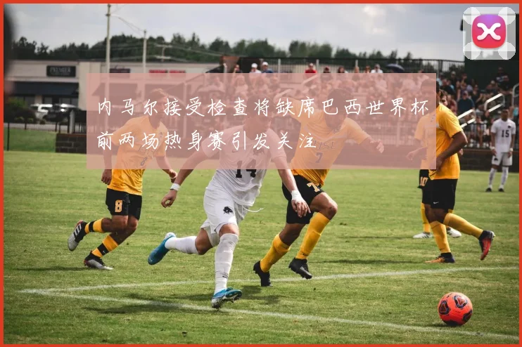 内马尔接受检查将缺席巴西世界杯前两场热身赛引发关注