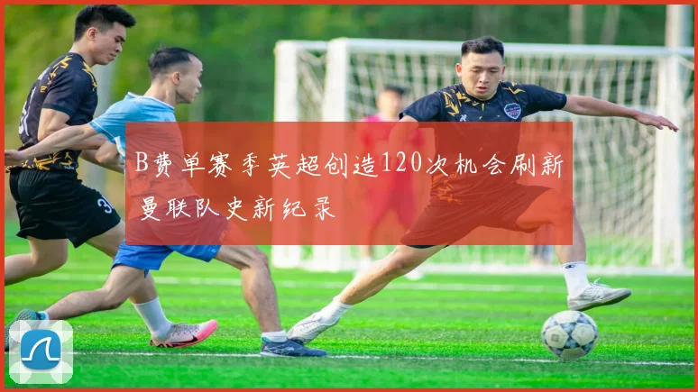 B费单赛季英超创造120次机会刷新曼联队史新纪录