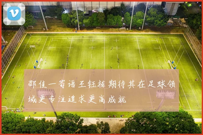 邵佳一寄语王钰栋期待其在足球领域更专注追求更高成就