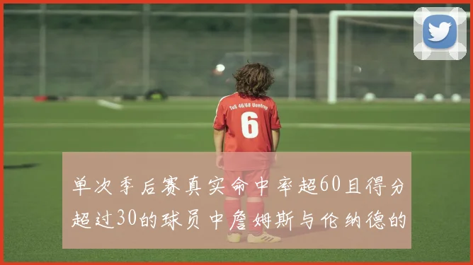 单次季后赛真实命中率超60且得分超过30的球员中詹姆斯与伦纳德的传奇表现