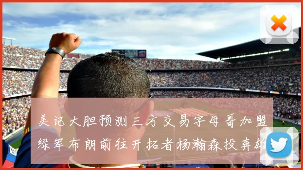 美记大胆预测三方交易字母哥加盟绿军布朗前往开拓者杨瀚森投奔雄鹿