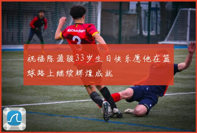 祝福陈盈骏33岁生日快乐愿他在篮球路上继续辉煌成就