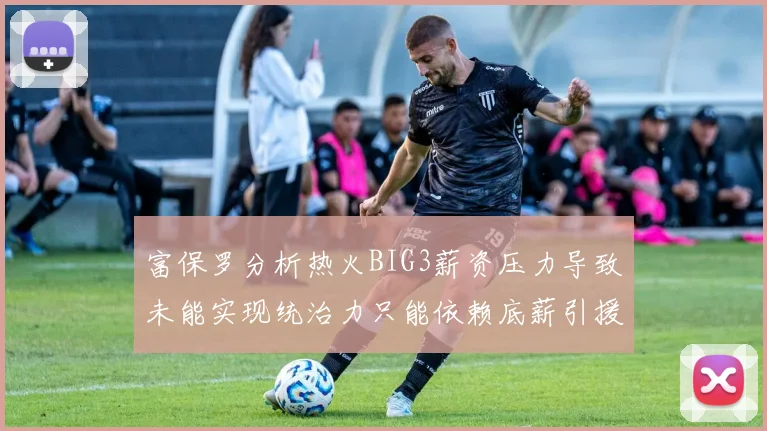 富保罗分析热火BIG3薪资压力导致未能实现统治力只能依赖底薪引援
