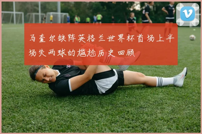 马奎尔缺阵英格兰世界杯首场上半场失两球的尴尬历史回顾