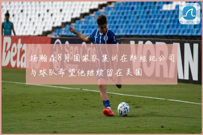 杨瀚森8月国家队集训在即经纪公司与球队希望他继续留在美国