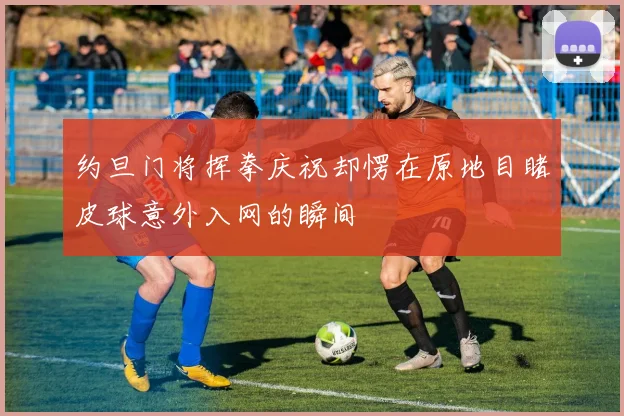 约旦门将挥拳庆祝却愣在原地目睹皮球意外入网的瞬间