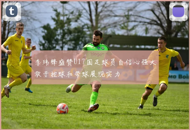 李玮锋盛赞U17国足球员自信心强大敢于控球和带球展现实力