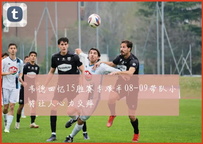 韦德回忆15胜赛季艰辛08-09带队小将让人心力交瘁