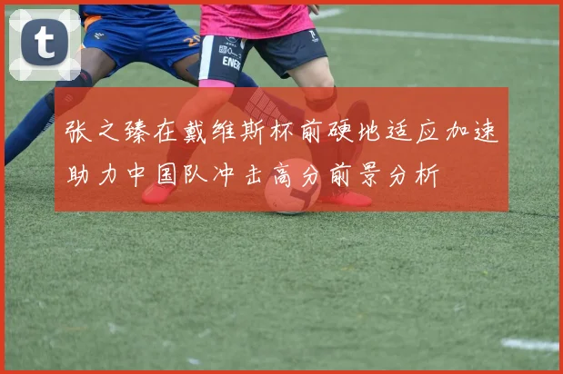张之臻在戴维斯杯前硬地适应加速助力中国队冲击高分前景分析