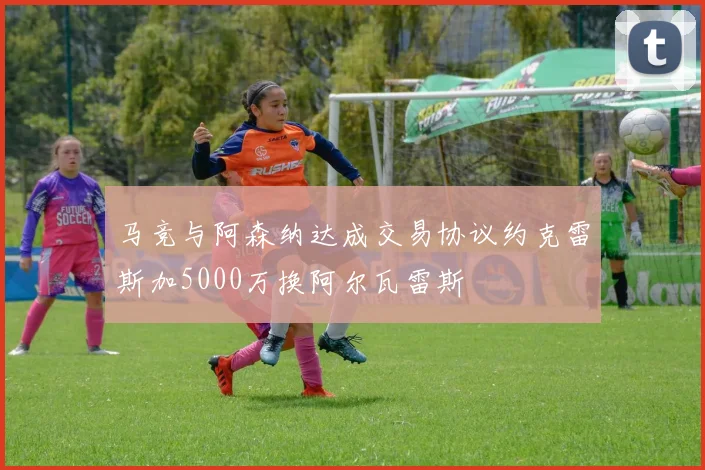 马竞与阿森纳达成交易协议约克雷斯加5000万换阿尔瓦雷斯