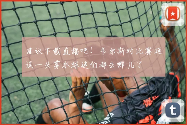 建议下载直播吧！韦尔斯对比赛延误一头雾水球迷们都去哪儿了