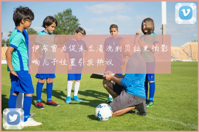 伊布曾力促米兰清洗利贝拉里怕影响儿子位置引发热议